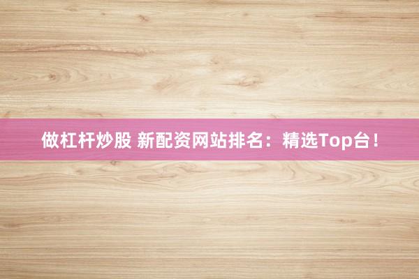 做杠杆炒股 新配资网站排名：精选Top台！