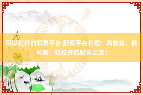 可以杠杆的股票平台 配资平台代理：高收益、低风险，轻松开启财富之路！