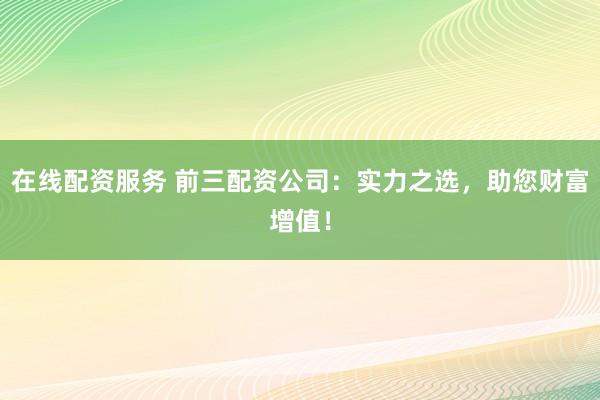 在线配资服务 前三配资公司：实力之选，助您财富增值！