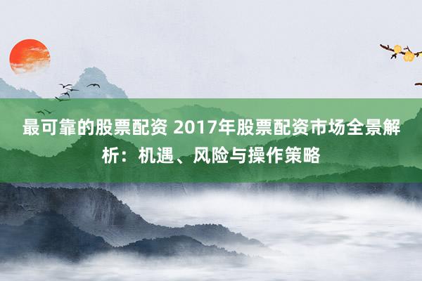 最可靠的股票配资 2017年股票配资市场全景解析：机遇、风险与操作策略