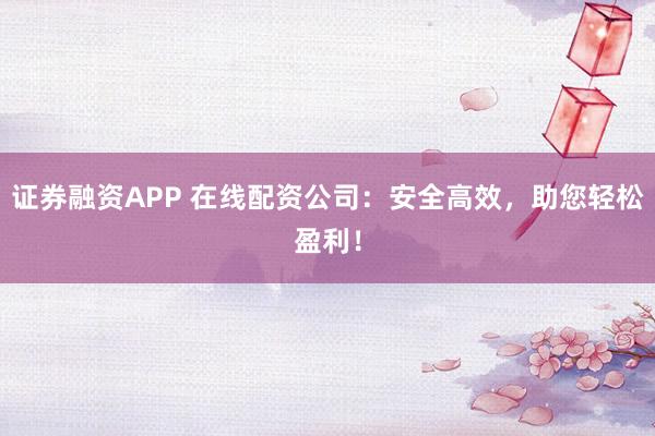证券融资APP 在线配资公司：安全高效，助您轻松盈利！