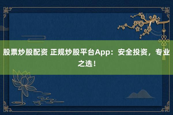 股票炒股配资 正规炒股平台App：安全投资，专业之选！