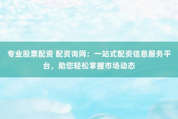 专业股票配资 配资询网：一站式配资信息服务平台，助您轻松掌握市场动态