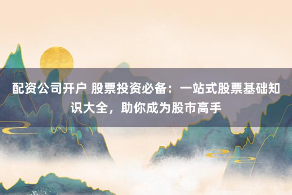 配资公司开户 股票投资必备:一站式股票基础知识大全,助你成为股市高手