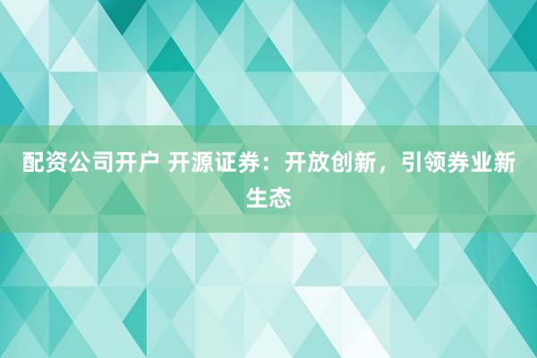 配资公司开户 开源证券:开放创新,引领券业新生态