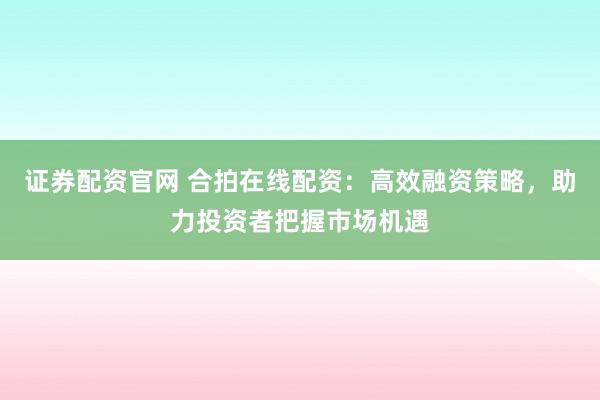 证券配资官网 合拍在线配资：高效融资策略，助力投资者把握市场机遇