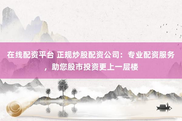 在线配资平台 正规炒股配资公司：专业配资服务，助您股市投资更上一层楼