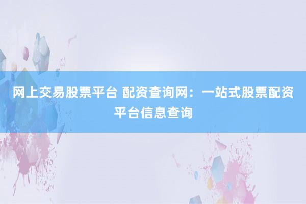网上交易股票平台 配资查询网：一站式股票配资平台信息查询