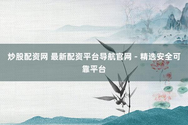 炒股配资网 最新配资平台导航官网 - 精选安全可靠平台
