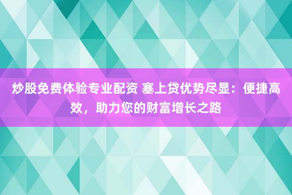 炒股免费体验专业配资 塞上贷优势尽显：便捷高效，助力您的财富增长之路