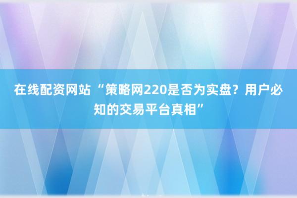 在线配资网站 “策略网220是否为实盘？用户必知的交易平台真相”
