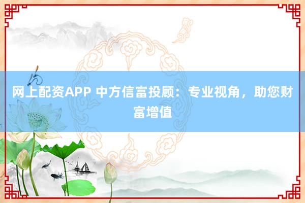 网上配资APP 中方信富投顾：专业视角，助您财富增值