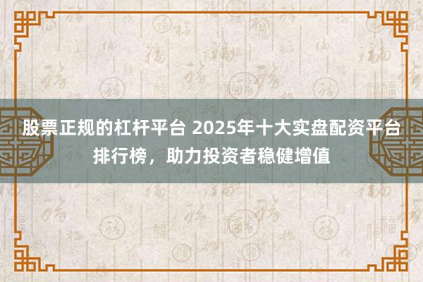 股票正规的杠杆平台 2025年十大实盘配资平台排行榜,助力投资者稳健增值