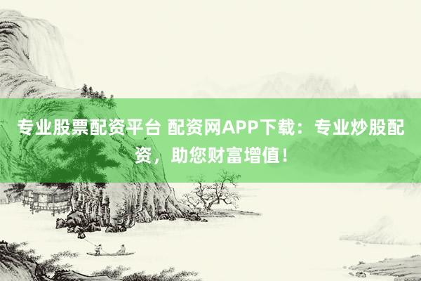 专业股票配资平台 配资网APP下载：专业炒股配资，助您财富增值！