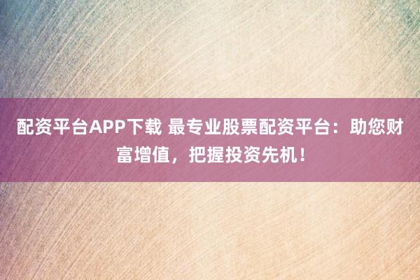 配资平台APP下载 最专业股票配资平台:助您财富增值,把握投资先机!