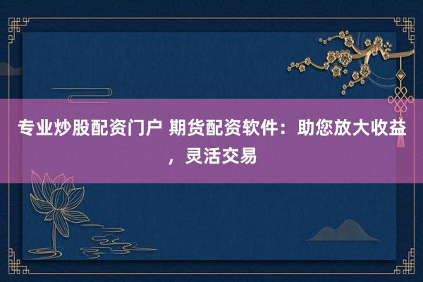 专业炒股配资门户 期货配资软件:助您放大收益,灵活交易