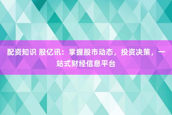 配资知识 股亿讯：掌握股市动态，投资决策，一站式财经信息平台