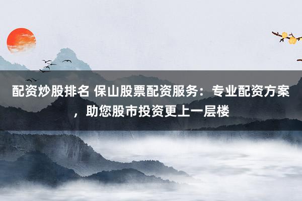 配资炒股排名 保山股票配资服务:专业配资方案,助您股市投资更上一层楼