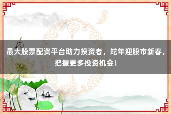 最大股票配资平台助力投资者，蛇年迎股市新春，把握更多投资机会！