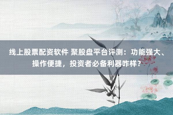 线上股票配资软件 聚股盘平台评测：功能强大、操作便捷，投资者必备利器咋样？