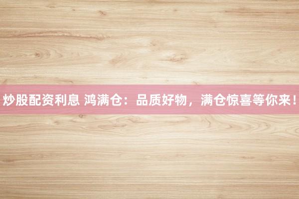 炒股配资利息 鸿满仓：品质好物，满仓惊喜等你来！
