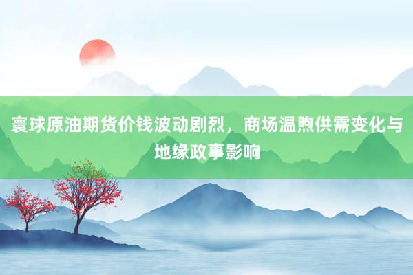 寰球原油期货价钱波动剧烈,商场温煦供需变化与地缘政事影响