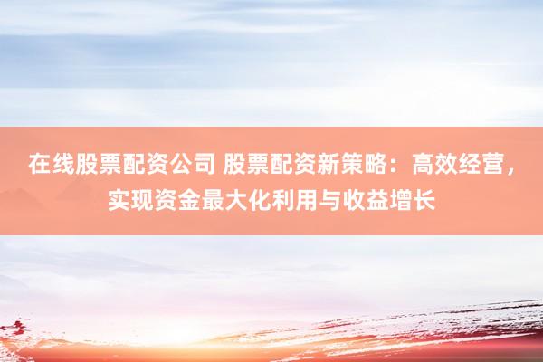 在线股票配资公司 股票配资新策略：高效经营，实现资金最大化利用与收益增长