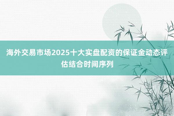 海外交易市场2025十大实盘配资的保证金动态评估结合时间序列