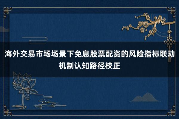 海外交易市场场景下免息股票配资的风险指标联动机制认知路径校正