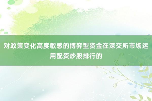 对政策变化高度敏感的博弈型资金在深交所市场运用配资炒股排行的