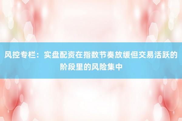 风控专栏：实盘配资在指数节奏放缓但交易活跃的阶段里的风险集中