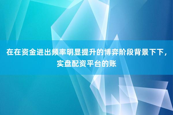 在在资金进出频率明显提升的博弈阶段背景下下，实盘配资平台的账