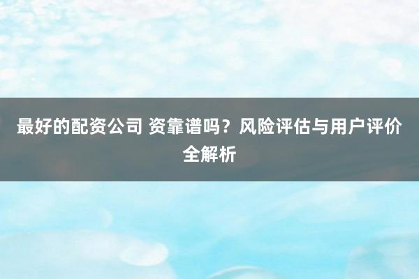 最好的配资公司 资靠谱吗？风险评估与用户评价全解析