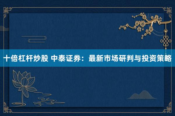 十倍杠杆炒股 中泰证券：最新市场研判与投资策略