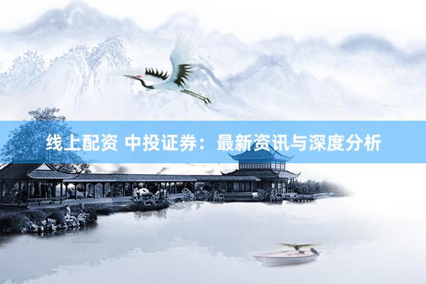 线上配资 中投证券：最新资讯与深度分析