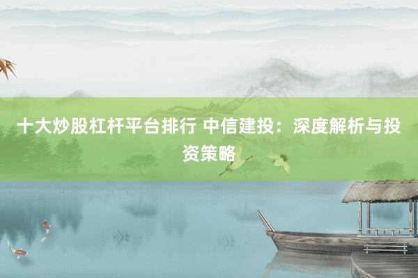 十大炒股杠杆平台排行 中信建投：深度解析与投资策略