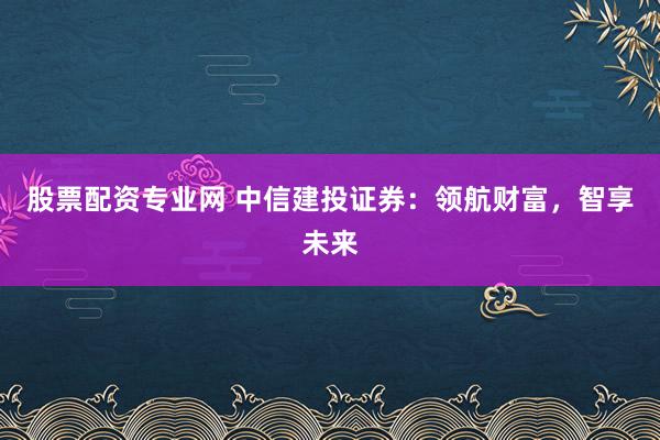 股票配资专业网 中信建投证券：领航财富，智享未来