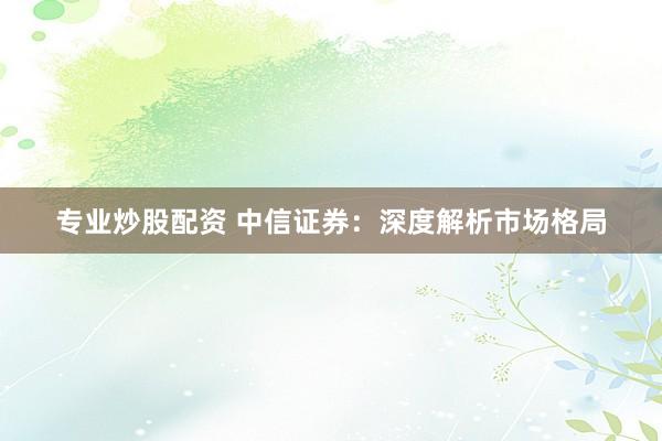 专业炒股配资 中信证券：深度解析市场格局