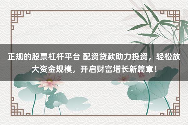 正规的股票杠杆平台 配资贷款助力投资，轻松放大资金规模，开启财富增长新篇章！