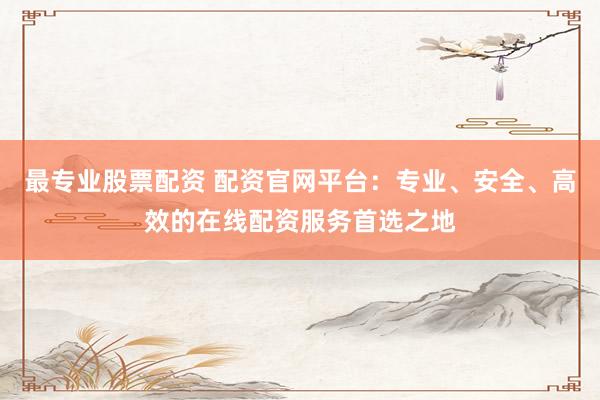 最专业股票配资 配资官网平台：专业、安全、高效的在线配资服务首选之地