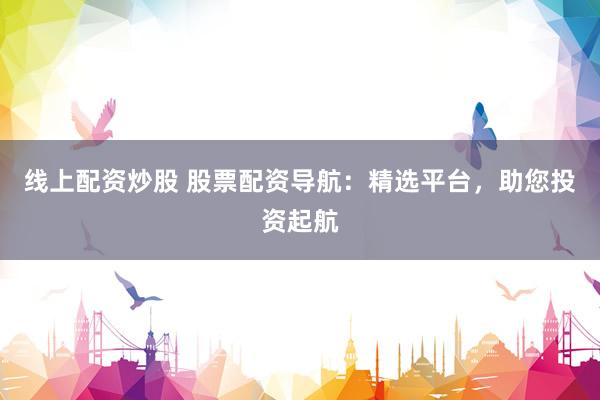 线上配资炒股 股票配资导航：精选平台，助您投资起航