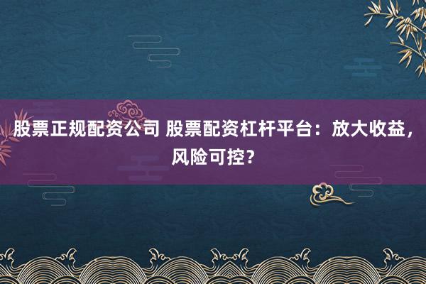 股票正规配资公司 股票配资杠杆平台：放大收益，风险可控？