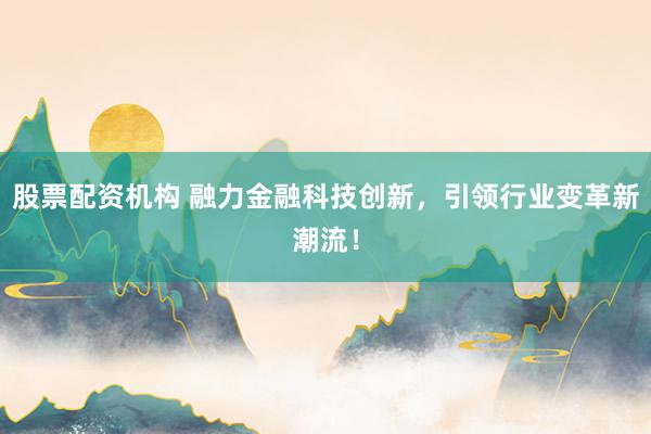 股票配资机构 融力金融科技创新，引领行业变革新潮流！