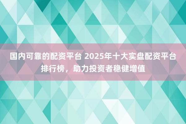 国内可靠的配资平台 2025年十大实盘配资平台排行榜，助力投资者稳健增值
