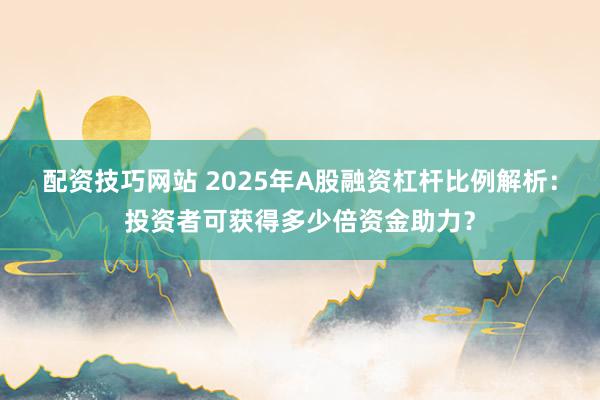 配资技巧网站 2025年A股融资杠杆比例解析：投资者可获得多少倍资金助力？