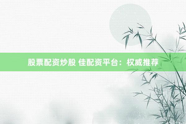 股票配资炒股 佳配资平台：权威推荐