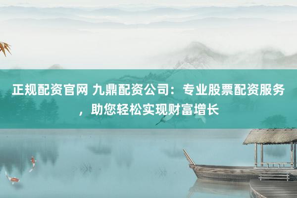 正规配资官网 九鼎配资公司：专业股票配资服务，助您轻松实现财富增长