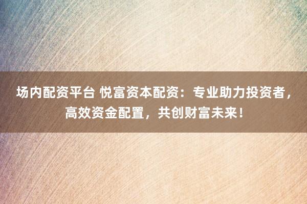 场内配资平台 悦富资本配资：专业助力投资者，高效资金配置，共创财富未来！